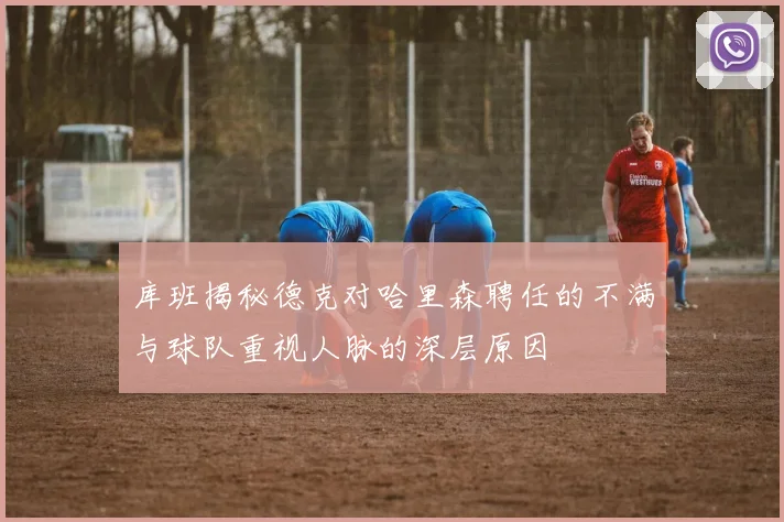 库班揭秘德克对哈里森聘任的不满与球队重视人脉的深层原因