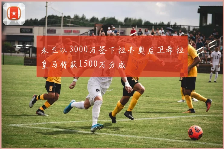 米兰以3000万签下拉齐奥后卫希拉皇马将获1500万分成