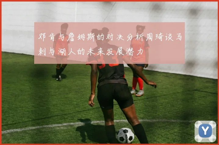 邓肯与詹姆斯的对决分析周琦谈马刺与湖人的未来发展潜力