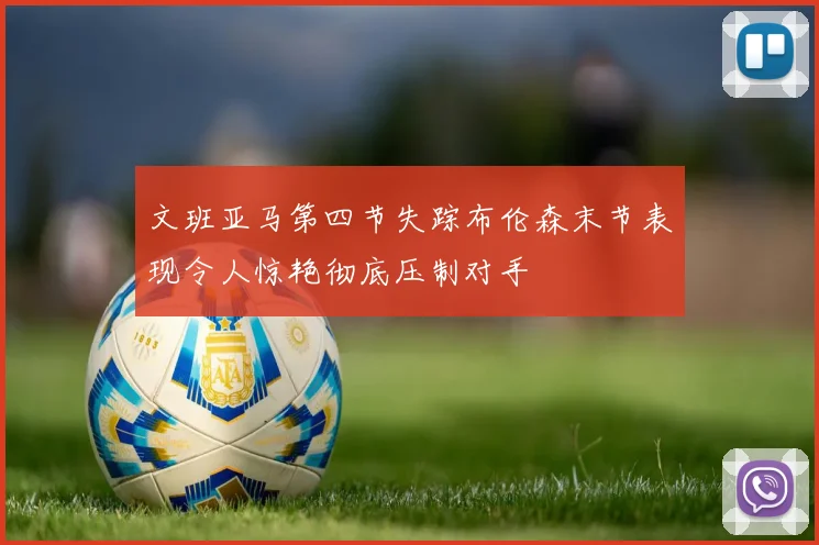 文班亚马第四节失踪布伦森末节表现令人惊艳彻底压制对手