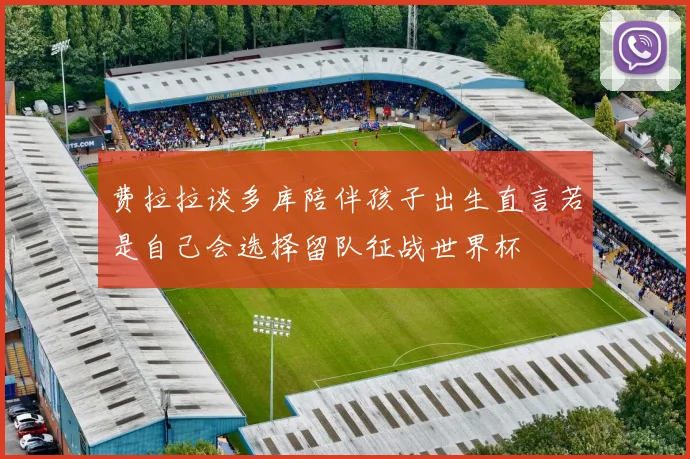 费拉拉谈多库陪伴孩子出生直言若是自己会选择留队征战世界杯