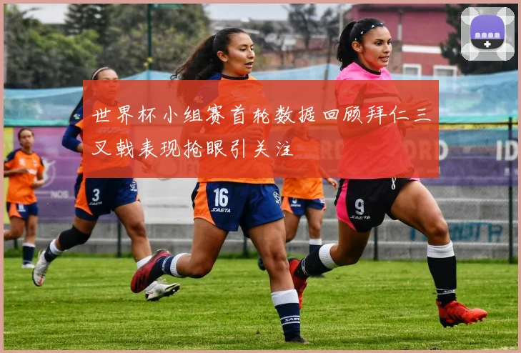 世界杯小组赛首轮数据回顾拜仁三叉戟表现抢眼引关注