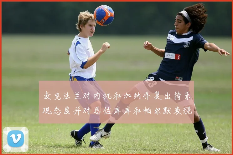 麦克法兰对内托和加纳乔复出持乐观态度并对恩佐库库和帕尔默表现表示满意