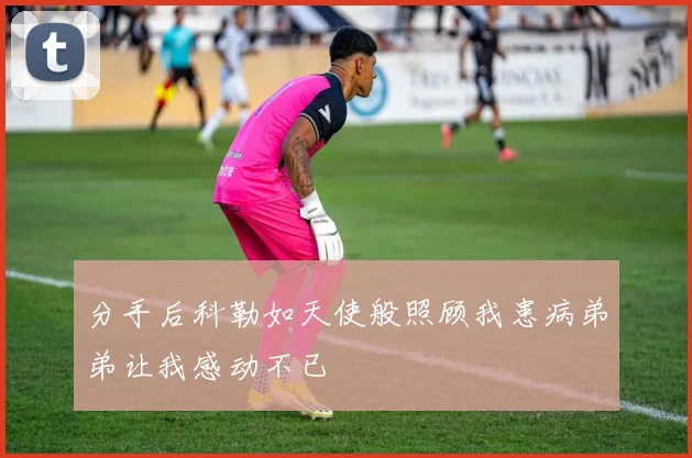 分手后科勒如天使般照顾我患病弟弟让我感动不已