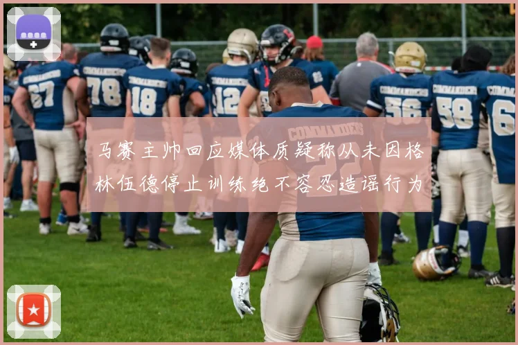 马赛主帅回应媒体质疑称从未因格林伍德停止训练绝不容忍造谣行为