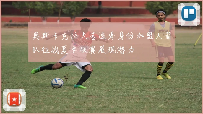 奥斯卡克拉夫落选秀身份加盟火箭队征战夏季联赛展现潜力