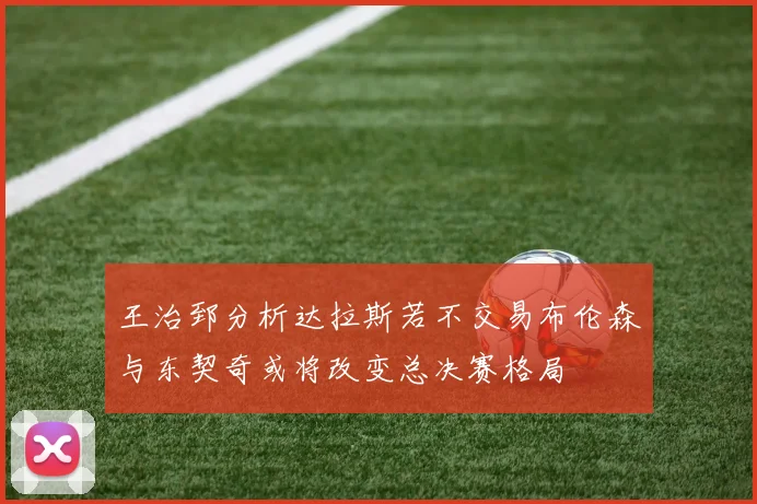 王治郅分析达拉斯若不交易布伦森与东契奇或将改变总决赛格局