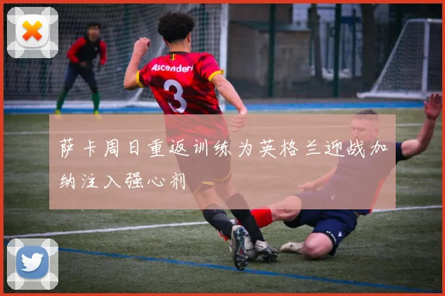 萨卡周日重返训练为英格兰迎战加纳注入强心剂