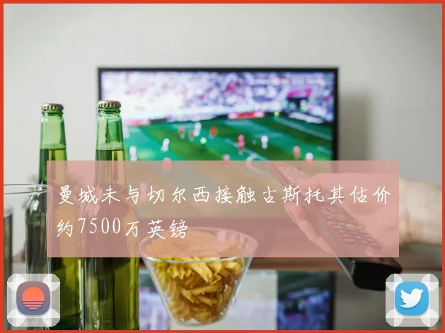 曼城未与切尔西接触古斯托其估价约7500万英镑